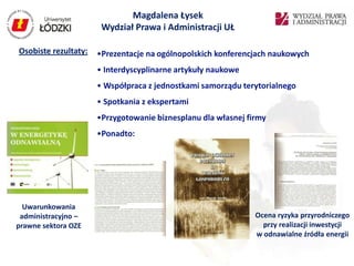 Magdalena Łysek
                       Wydział Prawa i Administracji UŁ

Osobiste rezultaty:   •Prezentacje na ogólnopolskich konferencjach naukowych
                      • Interdyscyplinarne artykuły naukowe
                      • Współpraca z jednostkami samorządu terytorialnego
                      • Spotkania z ekspertami
                      •Przygotowanie biznesplanu dla własnej firmy
                      •Ponadto:




  Uwarunkowania
 administracyjno –                                             Ocena ryzyka przyrodniczego
prawne sektora OZE                                               przy realizacji inwestycji
                                                               w odnawialne źródła energii
 