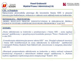 Paweł Grabowski
                         Wydział Prawa i Administracji UŁ
CEL w Projekcie:
Opracowanie przewodnika prawnego dla inwestorów branży OZE w procesie
inwestycyjno-budowlanym, zwłaszcza w zakresie ocen oddziaływania na środowisko
MONOGRAFIA – PRZEWODNIK:
„MODEL REGULACJI PROCESU INWESTYCYJNEGO W ODNAWIALNE ŹRÓDŁA
ENERGII W SYSTEMIE GOSPODARCZEGO PRAWA ŚRODOWISKA” Łódź 2012

Artykuły:
„Oceny oddziaływania na środowisko a przedsięwzięcia z branży OZE – ocena regulacji
prawnej” opublikowany w specjalistycznym kwartalniku prawnym "Prawo i Środowisko" nr 4
w roku 2011

„Uwarunkowania administracyjno-prawne sektora OZE” oraz „Przegląd wybranych inwestycji
z branży OZE kwalifikowanych do oceny oddziaływania na środowisko” opublikowane
w monografii Polskiej Akademii Nauk Oddział Łódź „Inwestowanie w energetykę odnawialną”
Łódź 2011

„Obowiązek przeprowadzenia oddziaływania na środowisko w trakcie realizacji wybranych
przedsięwzięć związanych z odnawialnymi źródłami energii” opublikowany w „Wybrane
węzłowe zagadnienia współczesnego prawa energetycznego” Kraków 2012
 