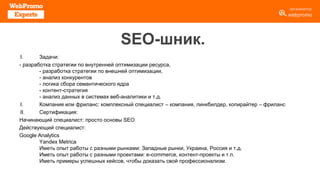 SEO-шник.
I. Задачи:
- разработка стратегии по внутренней оптимизации ресурса,
- разработка стратегии по внешней оптимизации,
- анализ конкурентов
- логика сбора семантического ядра
- контент-стратегия
- анализ данных в системах веб-аналитики и т.д.
I. Компания или фриланс: комплексный специалист – компания, линкбилдер, копирайтер – фриланс
II. Сертификация:
Начинающий специалист: просто основы SEO
Действующий специалист:
Google Analytics
Yandex Metrica
Иметь опыт работы с разными рынками: Западные рынки, Украина, Россия и т.д.
Иметь опыт работы с разными проектами: e-commerce, контент-проекты и т.п.
Иметь примеры успешных кейсов, чтобы доказать свой профессионализм.
 