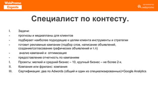 Специалист по контесту.
I. Задачи:
- прогнозы и медиапланы для клиентов
- подбирает наиболее подходящие к целям клиента инструменты и стратегии
- готовит рекламные кампании (подбор слов, написание объявлений,
создание/согласование графических объявлений и т.п)
- анализ кампаний и оптимизация
- предоставление отчетность по кампаниям
I. Проекты: мелкий и средний бизнес – 10, крупный бизнес – не более 2-х.
II. Компания или фриланс: компания
III. Сертификация: два по Adwords (общий и один из специализированных)+Google Analytics
 