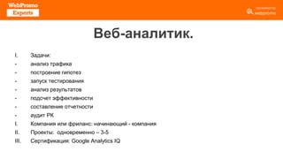 Веб-аналитик.
I. Задачи:
- анализ трафика
- построение гипотез
- запуск тестирования
- анализ результатов
- подсчет эффективности
- составление отчетности
- аудит РК
I. Компания или фриланс: начинающий - компания
II. Проекты: одновременно – 3-5
III. Сертификация: Google Analytics IQ
 