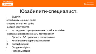 Юзабилити-специалист.
I. Задачи:
- юзабилити - анализ сайта
- анализ аналитики сайта
- анализ конкурентов
- нахождение функциональных ошибок на сайте
- создание и проведение А/Б тестирования
I. Проекты: 3-5 проектов + тестирование
II. Компания или фриланс: компания
III. Сертификация:
- Google Analytics
- Яндекс Метрика
 
