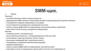 SMM-щик.
I. Задачи:
Компания:
– понимание бизнеса и целей, знание конкурентов,
– формирование SMM-стратегии на базе маркетинговой и коммуникационной стратегии компании,
– планирование и ведение коммуникации в соц медиа,
– контент-маркетинг (производство и размещение контента)
– анализ и оценка эффективности коммуникации, выполнение целевых показателей
– подготовка отчетов по рынку, конкурентам, коммуникации
Фриланс:
– понимание целей + понимание ниши;
– если стратегии у бизнеса нет, то её формирование хотя бы для себя,
– согласование с клиентом стратегии, контент-планов,
– организация взаимодействия с персоналом клиента,
– планирование и управление собственными ресурсами,
– ведение коммуникации,
– анализ и оценка эффективности коммуникации, выполнения целей
– подготовка отчетов по коммуникации, финансовой отчетности (по необходимости)
 