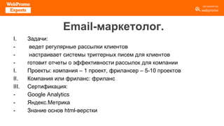 Email-маркетолог.
I. Задачи:
- ведет регулярные рассылки клиентов
- настраивает системы триггерных писем для клиентов
- готовит отчеты о эффективности рассылок для компании
I. Проекты: компания – 1 проект, фрилансер – 5-10 проектов
II. Компания или фриланс: фриланс
III. Сертификация:
- Google Analytics
- Яндекс.Метрика
- Знание основ html-верстки
 