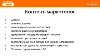 Контент-маркетолог.
I. Задачи:
- аналитика рынка
- выведение контентных стратегий
- контроль работы копирайтеров
- курирование, поддержка и рерайт текстов
- написание профильных статей
- составление контент-планов под каждое направление
I. Компания или фриланс: начинающий - компания
II. Проекты: одновременно – 3-5
 