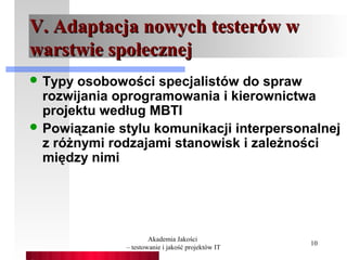 V. Adaptacja nowych testerów w
warstwie społecznej
 Typy osobowości specjalistów do spraw
  rozwijania oprogramowania i kierownictwa
  projektu według MBTI
 Powiązanie stylu komunikacji interpersonalnej
  z różnymi rodzajami stanowisk i zależności
  między nimi




                      Akademia Jakości
                                                   10
              – testowanie i jakość projektów IT
 