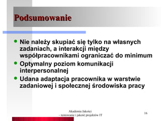 Podsumowanie

 Nie należy skupiać się tylko na własnych
  zadaniach, a interakcji między
  współpracownikami ograniczać do minimum
 Optymalny poziom komunikacji
  interpersonalnej
 Udana adaptacja pracownika w warstwie
  zadaniowej i społecznej środowiska pracy


                     Akademia Jakości
                                                  16
             – testowanie i jakość projektów IT
 