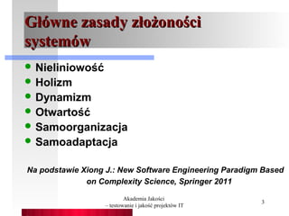Główne zasady złożoności
systemów
 Nieliniowość
 Holizm
 Dynamizm
 Otwartość
 Samoorganizacja
 Samoadaptacja


Na podstawie Xiong J.: New Software Engineering Paradigm Based
              on Complexity Science, Springer 2011

                          Akademia Jakości
                                                        3
                  – testowanie i jakość projektów IT
 