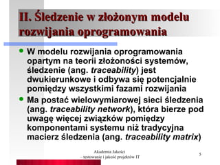 II. Śledzenie w złożonym modelu
rozwijania oprogramowania
W   modelu rozwijania oprogramowania
  opartym na teorii złożoności systemów,
  śledzenie (ang. traceability) jest
  dwukierunkowe i odbywa się potencjalnie
  pomiędzy wszystkimi fazami rozwijania
 Ma postać wielowymiarowej sieci śledzenia
  (ang. traceability network), która bierze pod
  uwagę więcej związków pomiędzy
  komponentami systemu niż tradycyjna
  macierz śledzenia (ang. traceability matrix)
                       Akademia Jakości
                                                    5
               – testowanie i jakość projektów IT
 