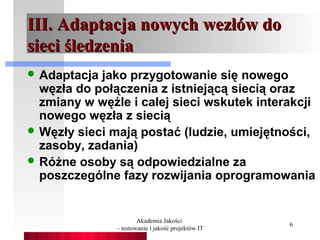 III. Adaptacja nowych wezłów do
sieci śledzenia
 Adaptacja jako przygotowanie się nowego
  węzła do połączenia z istniejącą siecią oraz
  zmiany w węźle i całej sieci wskutek interakcji
  nowego węzła z siecią
 Węzły sieci mają postać (ludzie, umiejętności,
  zasoby, zadania)
 Różne osoby są odpowiedzialne za
  poszczególne fazy rozwijania oprogramowania


                       Akademia Jakości
                                                    6
               – testowanie i jakość projektów IT
 