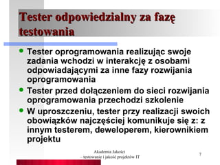 Tester odpowiedzialny za fazę
testowania
 Tester oprogramowania realizując swoje
  zadania wchodzi w interakcję z osobami
  odpowiadającymi za inne fazy rozwijania
  oprogramowania
 Tester przed dołączeniem do sieci rozwijania
  oprogramowania przechodzi szkolenie
 W uproszczeniu, tester przy realizacji swoich
  obowiązków najczęściej komunikuje się z: z
  innym testerem, deweloperem, kierownikiem
  projektu
                       Akademia Jakości
                                                    7
               – testowanie i jakość projektów IT
 