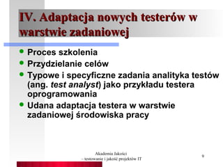 IV. Adaptacja nowych testerów w
warstwie zadaniowej
 Proces  szkolenia
 Przydzielanie celów
 Typowe i specyficzne zadania analityka testów
  (ang. test analyst) jako przykładu testera
  oprogramowania
 Udana adaptacja testera w warstwie
  zadaniowej środowiska pracy



                      Akademia Jakości
                                                   9
              – testowanie i jakość projektów IT
 