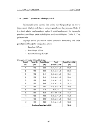 3.MATERYAL VE METOD Esen GÖÇER
103
3.2.5.2. Model C İçin Pastal Verimliliği Analizi
Kesimhanede serimi yapılmış olan kesime hazır her pastal için en, boy ve
istenen asorti bilgileri modelhaneye verilerek pastal resmi hazırlanmıştır. Model C
için sipariş adedini karşılamak üzere toplam 12 pastal hazırlanmıştır. Her bir pastalın
pastal eni, pastal boyu, pastal verimliliği ve pastal asortisi bilgileri Çizelge 3.15’ de
yer almaktadır.
Müşteriye model için maliyet verme aşamasında hazırlanmış olan taslak
pastal planındaki değerler ise aşağıdaki gibidir;
• Pastal eni: 163 cm
• Pastal boyu: 8,36 m
• Pastal Verimliliği: %78,17
Çizelge 3.15. Model C Pastal Bilgileri
Pastal
No
Pastal Eni
(cm)
Pastal Boyu
(m)
Asorti
(Beden : Adet)
Pastal Verimliliği
(%)
1 173 9,86 S:4 , M:8 , L:6 80,06
2 173 9,86 S:4 , M:8 , L:6 80,06
3 172 9,44 S:3 , M:8 , L:6 79,84
4 172 9,44 S:3 , M:8 , L:6 79,84
5 172 9,48 S:4 , M:7 , L:6 79,15
6 172 9,48 S:4 , M:7 , L:6 79,15
7 169 7,80 S:5 , M:5 , L:4 79,64
8 169 2,38 M:2 , L:2 77,64
9 163 8,36 S:3 , M:6 , L: 5 77,73
10 163 7,86 S:2 , M:7 , L:4 77,26
11 163 5,95 S:2 , M:5 , L:3 78,23
12 168 5,20 S:2 , M:4 , L:3 78,22
Ortalama Pastal Verimliliği 78,90
 