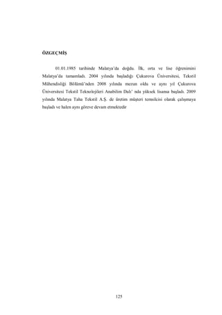 125
ÖZGEÇMİŞ
01.01.1985 tarihinde Malatya’da doğdu. İlk, orta ve lise öğrenimini
Malatya’da tamamladı. 2004 yılında başladığı Çukurova Üniversitesi, Tekstil
Mühendisliği Bölümü’nden 2008 yılında mezun oldu ve aynı yıl Çukurova
Üniversitesi Tekstil Teknolojileri Anabilim Dalı’ nda yüksek lisansa başladı. 2009
yılında Malatya Taha Tekstil A.Ş. de üretim müşteri temsilcisi olarak çalışmaya
başladı ve halen aynı göreve devam etmektedir
 