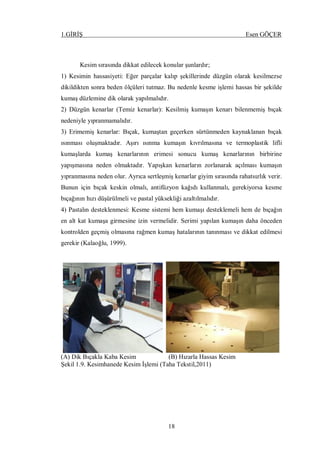 1.GİRİŞ Esen GÖÇER
18
Kesim sırasında dikkat edilecek konular şunlardır;
1) Kesimin hassasiyeti: Eğer parçalar kalıp şekillerinde düzgün olarak kesilmezse
dikildikten sonra beden ölçüleri tutmaz. Bu nedenle kesme işlemi hassas bir şekilde
kumaş düzlemine dik olarak yapılmalıdır.
2) Düzgün kenarlar (Temiz kenarlar): Kesilmiş kumaşın kenarı bilenmemiş bıçak
nedeniyle yıpranmamalıdır.
3) Erimemiş kenarlar: Bıçak, kumaştan geçerken sürtünmeden kaynaklanan bıçak
ısınması oluşmaktadır. Aşırı ısınma kumaşın kıvrılmasına ve termoplastik lifli
kumaşlarda kumaş kenarlarının erimesi sonucu kumaş kenarlarının birbirine
yapışmasına neden olmaktadır. Yapışkan kenarların zorlanarak açılması kumaşın
yıpranmasına neden olur. Ayrıca sertleşmiş kenarlar giyim sırasında rahatsızlık verir.
Bunun için bıçak keskin olmalı, antifüzyon kağıdı kullanmalı, gerekiyorsa kesme
bıçağının hızı düşürülmeli ve pastal yüksekliği azaltılmalıdır.
4) Pastalın desteklenmesi: Kesme sistemi hem kumaşı desteklemeli hem de bıçağın
en alt kat kumaşa girmesine izin vermelidir. Serimi yapılan kumaşın daha önceden
kontrolden geçmiş olmasına rağmen kumaş hatalarının tanınması ve dikkat edilmesi
gerekir (Kalaoğlu, 1999).
(A) Dik Bıçakla Kaba Kesim (B) Hızarla Hassas Kesim
Şekil 1.9. Kesimhanede Kesim İşlemi (Taha Tekstil,2011)
 