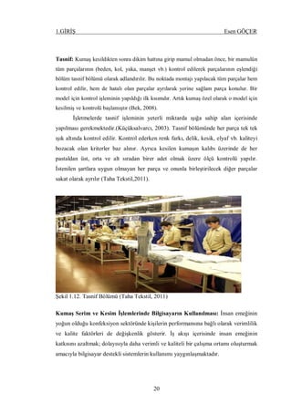 1.GİRİŞ Esen GÖÇER
20
Tasnif: Kumaş kesildikten sonra dikim hattına girip mamul olmadan önce, bir mamulün
tüm parçalarının (beden, kol, yaka, manşet vb.) kontrol edilerek parçalarının eşlendiği
bölüm tasnif bölümü olarak adlandırılır. Bu noktada montajı yapılacak tüm parçalar hem
kontrol edilir, hem de hatalı olan parçalar ayrılarak yerine sağlam parça konulur. Bir
model için kontrol işleminin yapıldığı ilk kısımdır. Artık kumaş özel olarak o model için
kesilmiş ve kontrolü başlamıştır (Bek, 2008).
İşletmelerde tasnif işleminin yeterli miktarda ışığa sahip alan içerisinde
yapılması gerekmektedir.(Küçüksalvarcı, 2003). Tasnif bölümünde her parça tek tek
ışık altında kontrol edilir. Kontrol ederken renk farkı, delik, kesik, elyaf vb. kaliteyi
bozacak olan kriterler baz alınır. Ayrıca kesilen kumaşın kalıbı üzerinde de her
pastaldan üst, orta ve alt sıradan birer adet olmak üzere ölçü kontrolü yapılır.
İstenilen şartlara uygun olmayan her parça ve onunla birleştirilecek diğer parçalar
sakat olarak ayrılır (Taha Tekstil,2011).
Şekil 1.12. Tasnif Bölümü (Taha Tekstil, 2011)
Kumaş Serim ve Kesim İşlemlerinde Bilgisayarın Kullanılması: İnsan emeğinin
yoğun olduğu konfeksiyon sektöründe kişilerin performansına bağlı olarak verimlilik
ve kalite faktörleri de değişkenlik gösterir. İş akışı içerisinde insan emeğinin
katkısını azaltmak; dolayısıyla daha verimli ve kaliteli bir çalışma ortamı oluşturmak
amacıyla bilgisayar destekli sistemlerin kullanımı yaygınlaşmaktadır.
 
