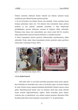 1.GİRİŞ Esen GÖÇER
27
Ütüleme işleminde olabilecek hataları önlemek için ütüleme işleminin kumaş
özelliklerine göre dikkatli biçimde yapılması gerekir.
1) İyi bir ütü kalitesi için ütüleme basıncı çok önemlidir. Yanlış ayarlanan basınç
kumaşta parlamalara neden olur. Ütü etkisiyle örme kumaşlarda oluşan parlama
problemi en çok ceplerde, yakalarda, kenarlarda ve dikiş bölgelerinde
görüldüğünden, giysinin ütülenmesi sırasında bu bölgelere dikkat edilmelidir.
Parlamaya karşı hassas olan materyallerde, pres yüzeyi ancak belli bir mesafeye
kadar yaklaştırılarak materyal tamamen buharlanır ve ardından kurutulur .
2) Örme kumaşlardan üretilen giysilerin ütülenmesinde esnetilmemesine dikkat
edilmelidir. Örnek olarak ribana kumaşlardan üretilen giysilerde sadece gerilimsiz
olarak buhar verilmelidir (Yılmaz, 2007).
Şekil 1.15. Son Ütü (Taha Tekstil. 2011)
1.2.1.6. Kalite Kontrol
Elde edilen ürün, en son kalite kontrolden geçirilerek, hatalı yerleri saptanır.
Bazı firmalarda son kontrolden önce, işlem içi kontroller yapan, ara kontrol ekipleri
de vardır. Kontrol sonucu saptanan hatalardan düzeltilebilir olanların onarımı yoluna
gidilir. Düzeltilemeyecek hatalar varsa, bu ürünlerin, hatalı ürün olarak indirimli
fiyatla satılarak değerlendirilmeleri sağlanır. Kalite kontrolden geçen ürünler,
cinslerine göre ya paketlenerek veya askılara asılarak pazarlanır (Bayraktar,1996).
Konfeksiyonda kalite kontrol aşamaları sırasıyla Şekil 1.15’ de gösterilmiştir.
 
