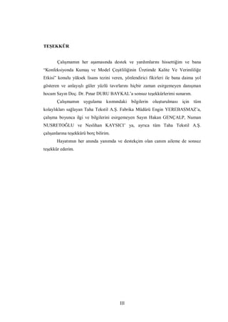 III
TEŞEKKÜR
Çalışmamın her aşamasında destek ve yardımlarını hissettiğim ve bana
“Konfeksiyonda Kumaş ve Model Çeşitliliğinin Üretimde Kalite Ve Verimliliğe
Etkisi” konulu yüksek lisans tezini veren, yönlendirici fikirleri ile bana daima yol
gösteren ve anlayışlı güler yüzlü tavırlarını hiçbir zaman esirgemeyen danışman
hocam Sayın Doç. Dr. Pınar DURU BAYKAL’a sonsuz teşekkürlerimi sunarım.
Çalışmamın uygulama kısmındaki bilgilerin oluşturulması için tüm
kolaylıkları sağlayan Taha Tekstil A.Ş. Fabrika Müdürü Engin YEREBASMAZ’a,
çalışma boyunca ilgi ve bilgilerini esirgemeyen Sayın Hakan GENÇALP, Numan
NUSRETOĞLU ve Neslihan KAYSICI’ ya, ayrıca tüm Taha Tekstil A.Ş.
çalışanlarına teşekkürü borç bilirim.
Hayatımın her anında yanımda ve destekçim olan canım aileme de sonsuz
teşekkür ederim.
 