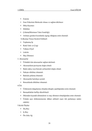 1.GİRİŞ Esen GÖÇER
39
• Esneme
• Ense Etiketinin Merkezde olması ve sağlam dikilmesi
• Dikiş Kayması
• Sökülme
• Çıtlama(Minimum Yaka Esnekliği)
• Atılması gereken kısımlarda zigzag olduğuna emin olunmalı
b-)Kumaş Yüzeyi Kontrol Edilmeli
• Toplanmış İp
• Renk Farkı ve Çizgi
• Yabancı Elyaf
• Lekeler
• May Dönmesi
3. Aksesuarlar
• Üründeki tüm aksesuarlar sağlam takılmalı
• Aksesuarların pozisyonu doğru olmalı
• Baskı-nakış veya boncuk yerleşimleri doğru olmalı
• Nakışta sökülme olmamalı
• Baskıda çatlama olmamalı
• Aksesuarlar kartelaya uymalı
• Boncuklarda dökülme olmamalı
4.Ütü
• Ütülemenin dalgalanma olmadan düzgün yapıldığından emin olunmalı
• Buruşukluklar hafifçe düzeltilmeli
• Dikimden kaynaklı dönmelerin ve may dönmesi olmadığından emin olunmalı
• Ürünün aşırı ütülenmemesine dikkat edilmeli (aşırı ütü parlamaya neden
olabilir)
5.Kritik Ölçüler
• Dış Boy
• İç Boy
• Ön-Arka Ağ
 