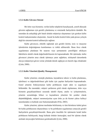 1.GİRİŞ Esen GÖÇER
51
1.3.2. Kalite Güvence Sistemi
Bir ürün veya hizmetin, verilen kalite taleplerini karşılayacak, yeterli düzeyde
güvenin sağlanması için gerekli, planlanmış ve sistematik faaliyetlerin tümüdür. Bu
tanımdan da anlaşıldığı gibi hatalı ürünün müşteriye ulaşmaması için gereken kalite
kontrol mekanizmaları oluşturulur. Ancak bu kalite kontrol ürün yada proses yoluyla
değil de sistemin kontrol edilmesiyle sağlanır.
Kalite güvencesi, etkinlik sağlamak için gerekli üretim, tesis ve muayene
işlemlerinin doğruluğunun kanıtlanması ve tetkik edilmesidir. Buna ilave olarak
uygulanması planlanan bir tasarım veya şartnamenin yeterliliğini etkileyen
faktörlerin sürekli olarak değerlendirilmesini de kapsamaktadır. Bir işletmede, kalite
güvencesi yönetim aracı olarak işletmeye yarar sağlarken, sözleşmeli durumlarda
alıcıya (müşteriye) güven verme yönünde destek sağlayan en önemli olgu olmaktadır
(Çetin, 2008) .
1.3.3. Kalite Yönetimi (Quality Management)
Kalite yönetimi; stratejik planlama, kaynakların tahsisi ve kalite planlaması,
işletilmesi ve değerlendirilmesi gibi kalite için yapılan faaliyetleri kapsamaktadır.
Genel yönetim fonksiyonunun kalite politikasını tespit eden ve uygulayan
bölümüdür. Bu tanımdaki; müşteri şartlarının girdi olarak algılanması, ürün veya
hizmetin gerçekleştirilmesi sırasında sürekli ölçme, analiz ve iyileştirmelerin,
yönetim sorumluluğu bilinci ve kaynakların yönetimi bir çember olarak
düşünüldüğünde, müşteri memnuniyetine uyan ürün ya da hizmet çıktısı kaliteyi
tanımlamakta ve kalitede sınır bulunmamaktadır (Filiz, 2003).
Kalite yönetimi, işletme tarafından belirlenmiş ve tüm birimlerce kabul gören
bir kalite politikasının oluşturulması ve bu politikanın uygulanması amacıyla gerekli
faaliyetlerin gerçekleştirilmesidir. Buna göre öncelikle bir işletmenin kendi kalite
politikasını belirleyerek, hangi kalitede ürünler üreteceğini, nasıl bir işletme olarak
anılmak isteyeceğini belirlemesi gerekmektedir (Çetin, 2008).
 
