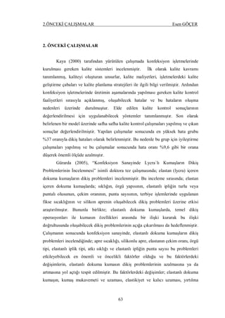 2.ÖNCEKİ ÇALIŞMALAR Esen GÖÇER
63
2. ÖNCEKİ ÇALIŞMALAR
Kaya (2000) tarafından yürütülen çalışmada konfeksiyon işletmelerinde
kurulması gereken kalite sistemleri incelenmiştir. İlk olarak kalite kavramı
tanımlanmış, kaliteyi oluşturan unsurlar, kalite maliyetleri, işletmelerdeki kalite
geliştirme çabaları ve kalite planlama stratejileri ile ilgili bilgi verilmiştir. Ardından
konfeksiyon işletmelerinde üretimin aşamalarında yapılması gereken kalite kontrol
faaliyetleri sırasıyla açıklanmış, oluşabilecek hatalar ve bu hataların oluşma
nedenleri üzerinde durulmuştur. Elde edilen kalite kontrol sonuçlarının
değerlendirilmesi için uygulanabilecek yöntemler tanımlanmıştır. Son olarak
belirlenen bir model üzerinde safha safha kalite kontrol çalışmaları yapılmış ve çıkan
sonuçlar değerlendirilmiştir. Yapılan çalışmalar sonucunda en yüksek hata grubu
%37 oranıyla dikiş hataları olarak belirlenmiştir. Bu nedenle bu grup için iyileştirme
çalışmaları yapılmış ve bu çalışmalar sonucunda hata oranı %9,6 gibi bir orana
düşerek önemli ölçüde azalmıştır.
Gürarda (2005), “Konfeksiyon Sanayinde Lycra`lı Kumaşların Dikiş
Problemlerinin İncelenmesi” isimli doktora tez çalışmasında; elastan (lycra) içeren
dokuma kumaşların dikiş problemleri incelenmiştir. Bu inceleme sırasında; elastan
içeren dokuma kumaşlarda; sıklığın, örgü yapısının, elastanlı ipliğin turlu veya
puntalı olusunun, çekim oranının, punta sayısının, terbiye işlemlerinde uygulanan
fikse sıcaklığının ve silikon aprenin oluşabilecek dikiş problemleri üzerine etkisi
araştırılmıştır. Bununla birlikte; elastanlı dokuma kumaşlarda, temel dikiş
operasyonları ile kumasın özellikleri arasında bir ilişki kurarak bu ilişki
doğrultusunda oluşabilecek dikiş problemlerinin açığa çıkarılması da hedeflenmiştir.
Çalışmanın sonucunda konfeksiyon sanayinde, elastanlı dokuma kumaşların dikiş
problemleri incelendiğinde; apre sıcaklığı, silikonlu apre, elastanın çekim oranı, örgü
tipi, elastanlı iplik tipi, atkı sıklığı ve elastanlı ipliğin punta sayısı bu problemleri
etkileyebilecek en önemli ve öncelikli faktörler olduğu ve bu faktörlerdeki
değişimlerin, elastanlı dokuma kumasın dikiş problemlerinin azalmasına ya da
artmasına yol açtığı tespit edilmiştir. Bu faktörlerdeki değişimler; elastanlı dokuma
kumaşın, kumaş mukavemeti ve uzaması, elastikiyet ve kalıcı uzaması, yırtılma
 