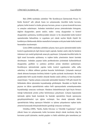 2.ÖNCEKİ ÇALIŞMALAR Esen GÖÇER
67
Bek (2008) tarafından yürütülen “Bir Konfeksiyon İşletmesinde Proses Ve
Kalite Kontrol” adlı yüksek lisans tez çalışmasında; öncelikle kalite kavramı,
gelişimi, kalite kontrol ve kalite güvence kavramı, proses ve proses kontrolü kavramı
ve amaçları anlatılmıştır. Ardından istatistiksel proses yöntemlerinden histogram,
dağılım diyagramları, pareto analizi, neden –sonuç diyagramları ve kontrol
diyagramları açıklanmış, konfeksiyondaki süreçler ve bu süreçlerdeki kalite kontrol
aşamalarından bahsedilmiş ve uygulama yeri olarak seçilen büyük ölçekli bir
konfeksiyon fabrikasında dikilen mamullerin kumaştan sevkiyata kadar kalite kontrol
basamakları incelenmiştir.
Çetin (2008) tarafından yürütülen çalışma; hazır giyim işletmelerindeki kalite
kontrol uygulamalarıyla ilgili durum tespiti yapmak, hataları analiz edip bu hataların
önlenmesi için model geliştirmek amacıyla yapılmıştır. Çalışmada öncelikle kalite ile
ilgili temel kavramlar açıklanmış ve toplam kalite yönetiminin önemi üzerinde
durulmuştur. Ardından yaşanan kalite problemlerinin çözümünde kullanılabilecek
diyagramlar, grafikler ve yardımcı problem çözme teknikleri açıklanmıştır.
Konfeksiyon işletmelerinde yapılan kalite kontrol uygulamaları safha safha
anlatılmış ve dikkat edilmesi gereken hususlar belirtilmiştir. Çalışmada materyal
olarak dokuma kumaştan üretilmiş ürünler 4 gruba ayrılarak incelenmiştir. Bu ürün
gruplarından belli sayıda örnekler alınarak hataları analiz edilmiş ve hata kaynakları
araştırılmıştır. Yapılan çalışma sonucunda işletmedeki hataların %90 gibi önemli bir
bölümünün dikim işleminden kaynaklandığı görülmüştür. Buradaki en büyük hata
payının ise dikim operatörlerinin sadece belli operasyonlarda uzmanlaşmasından
kaynaklandığı sonucuna varılmıştır. Hataların önlenebilmesiyle ilgili beyin fırtınası
tekniği kullanılarak çözüm yolları belirlenmeye çalışılmıştır. Çalışma kapsamında
işletmede eğitim bandı kurularak bu banttaki operatörlere birçok operasyonu
gerçekleştirebilmeleri için eğitim verilmiştir. Son olarak işletmede dikim
operatörlerinin birkaç operasyon bilmeleri ve işletme çalışanlarının toplam kalite
yönetimi konusunda bilinçlendirilmeleri gerektiği sonucuna varılmıştır.
Gönültaş (2008), “Kalite, Kalite Güvence ve Tekstilde Uygulaması” isimli
yüksek lisans tez çalışmasında; kalite kavramını detaylı olarak incelemiş olup bu
kavramın çeşitli işletmeler, meslek grupları ve farklı sektörlere göre tanımlarına yer
 