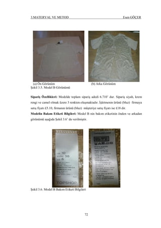 3.MATERYAL VE METOD Esen GÖÇER
72
(a) Ön Görünüm (b) Arka Görünüm
Şekil 3.5. Model B Görünümü
Sipariş Özellikleri: Modelde toplam sipariş adedi 6.710’ dur. Sipariş siyah, krem
rengi ve camel olmak üzere 3 renkten oluşmaktadır. İşletmenin ürünü (bluz) firmaya
satış fiyatı £5.10, firmanın ürünü (bluz) müşteriye satış fiyatı ise £18 dir.
Modelin Bakım Etiketi Bilgileri: Model B nin bakım etiketinin önden ve arkadan
görünümü aşağıda Şekil 3.6’ da verilmiştir.
Şekil 3.6. Model B Bakım Etiketi Bilgileri
 