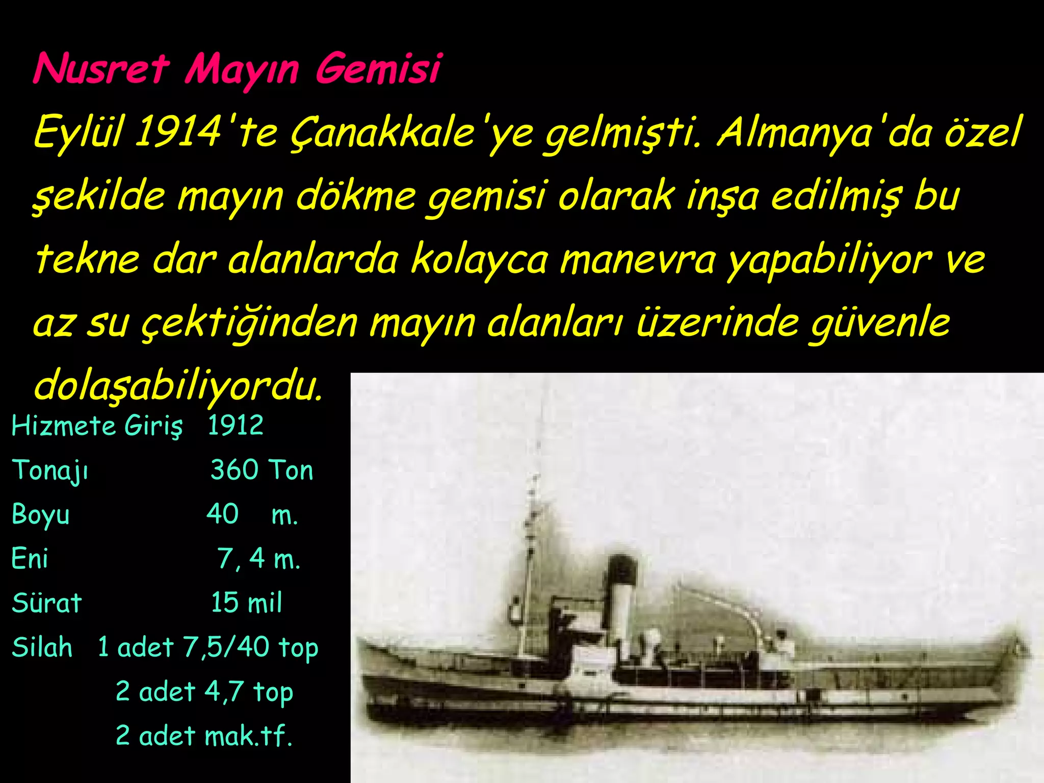 Nusret Mayın Gemisi
 Eylül 1914'te Çanakkale'ye gelmişti. Almanya'da özel
 şekilde mayın dökme gemisi olarak inşa edilmiş bu
 tekne dar alanlarda kolayca manevra yapabiliyor ve
 az su çektiğinden mayın alanları üzerinde güvenle
 dolaşabiliyordu.
Hizmete Giriş 1912
Tonajı          360 Ton
Boyu            40   m.
Eni              7, 4 m.
Sürat           15 mil
Silah 1 adet 7,5/40 top
         2 adet 4,7 top
         2 adet mak.tf.
 