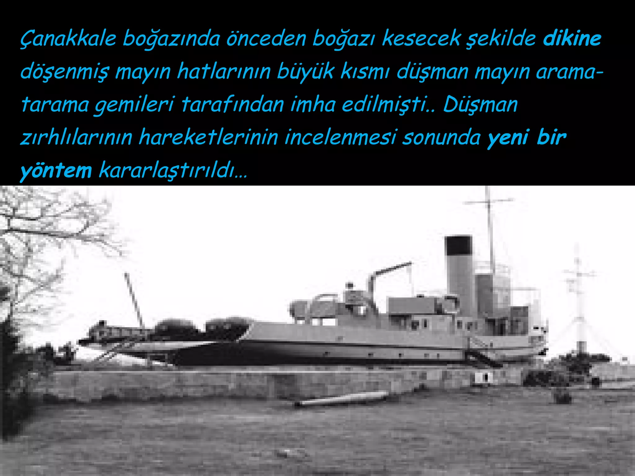 Çanakkale boğazında önceden boğazı kesecek şekilde dikine
döşenmiş mayın hatlarının büyük kısmı düşman mayın arama-
tarama gemileri tarafından imha edilmişti.. Düşman
zırhlılarının hareketlerinin incelenmesi sonunda yeni bir
yöntem kararlaştırıldı…
 