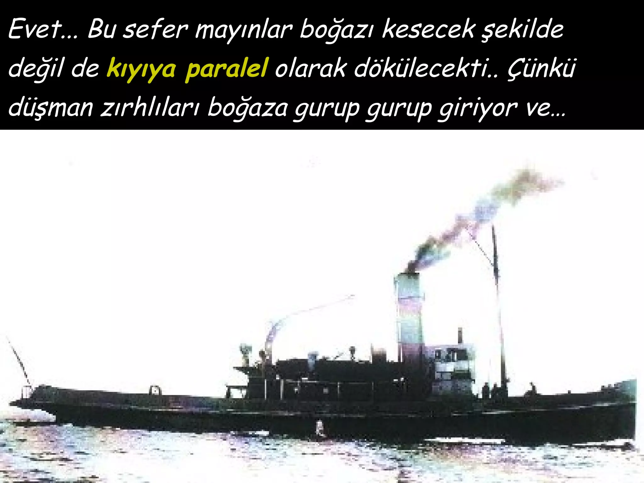 Evet... Bu sefer mayınlar boğazı kesecek şekilde
değil de kıyıya paralel olarak dökülecekti.. Çünkü
düşman zırhlıları boğaza gurup gurup giriyor ve…
 