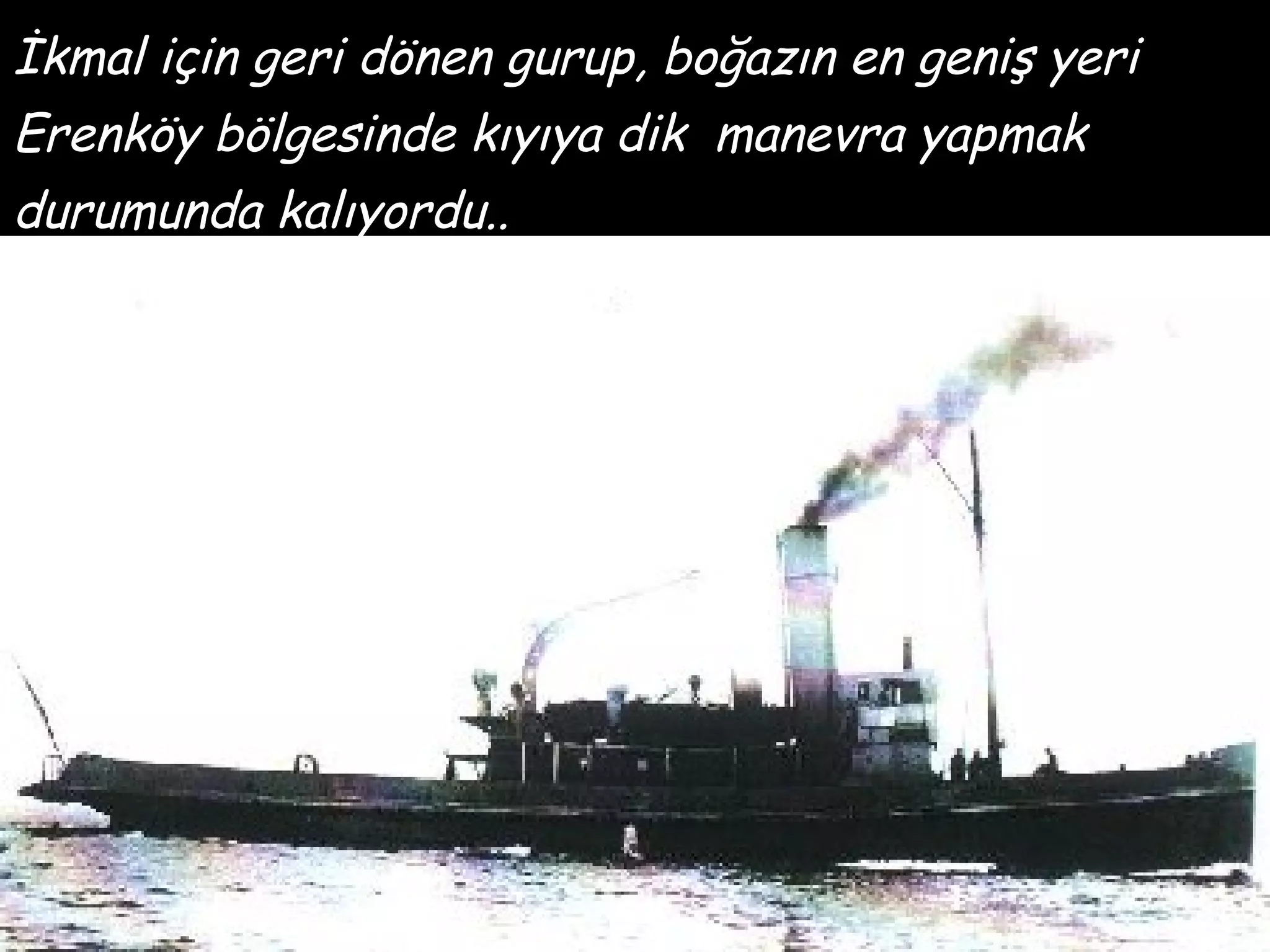 İkmal için geri dönen gurup, boğazın en geniş yeri
Erenköy bölgesinde kıyıya dik manevra yapmak
durumunda kalıyordu..
 