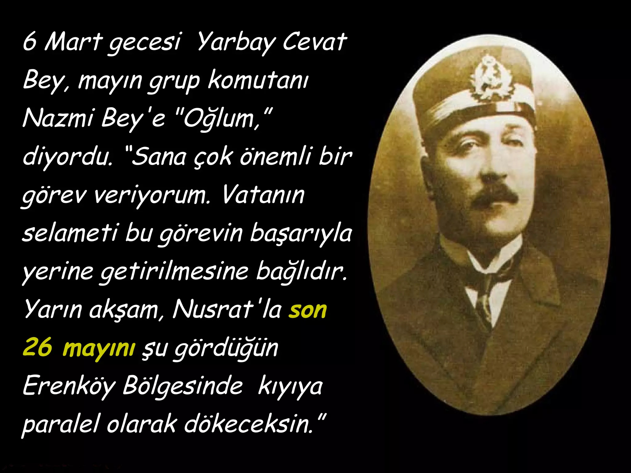 6 Mart gecesi Yarbay Cevat
Bey, mayın grup komutanı
Nazmi Bey'e "Oğlum,”
diyordu. “Sana çok önemli bir
görev veriyorum. Vatanın
selameti bu görevin başarıyla
yerine getirilmesine bağlıdır.
Yarın akşam, Nusrat'la son
26 mayını şu gördüğün
Erenköy Bölgesinde kıyıya
paralel olarak dökeceksin.”
 