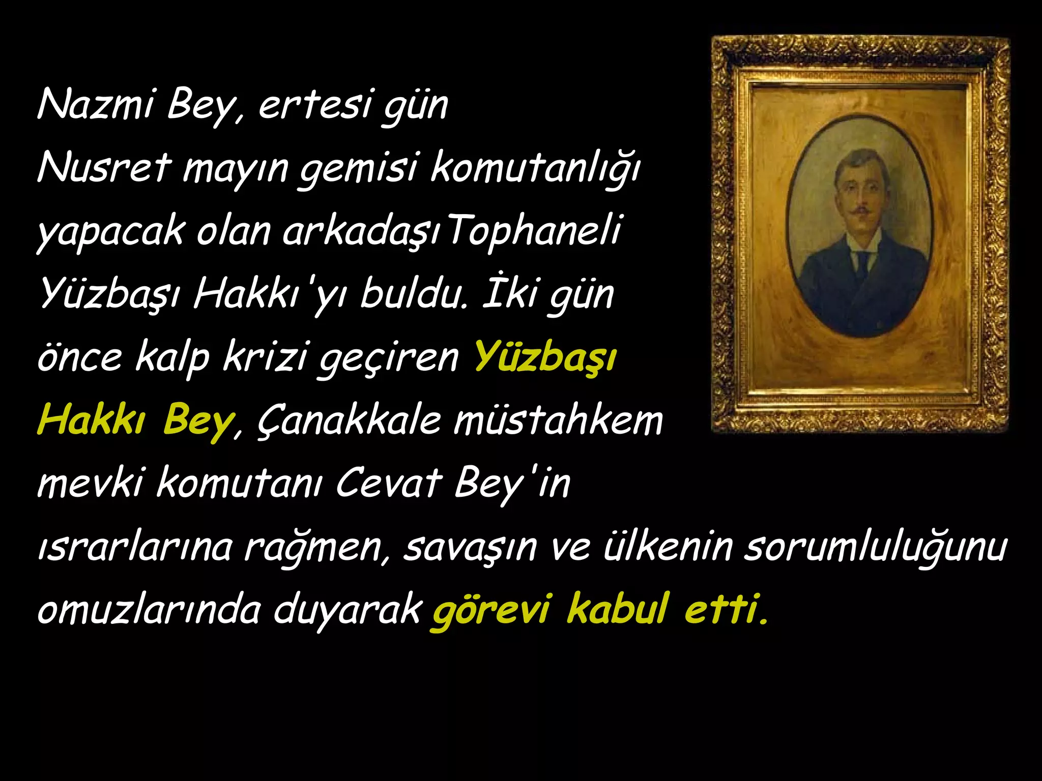Nazmi Bey, ertesi gün
Nusret mayın gemisi komutanlığı
yapacak olan arkadaşıTophaneli
Yüzbaşı Hakkı'yı buldu. İki gün
önce kalp krizi geçiren Yüzbaşı
Hakkı Bey, Çanakkale müstahkem
mevki komutanı Cevat Bey'in
ısrarlarına rağmen, savaşın ve ülkenin sorumluluğunu
omuzlarında duyarak görevi kabul etti.
 