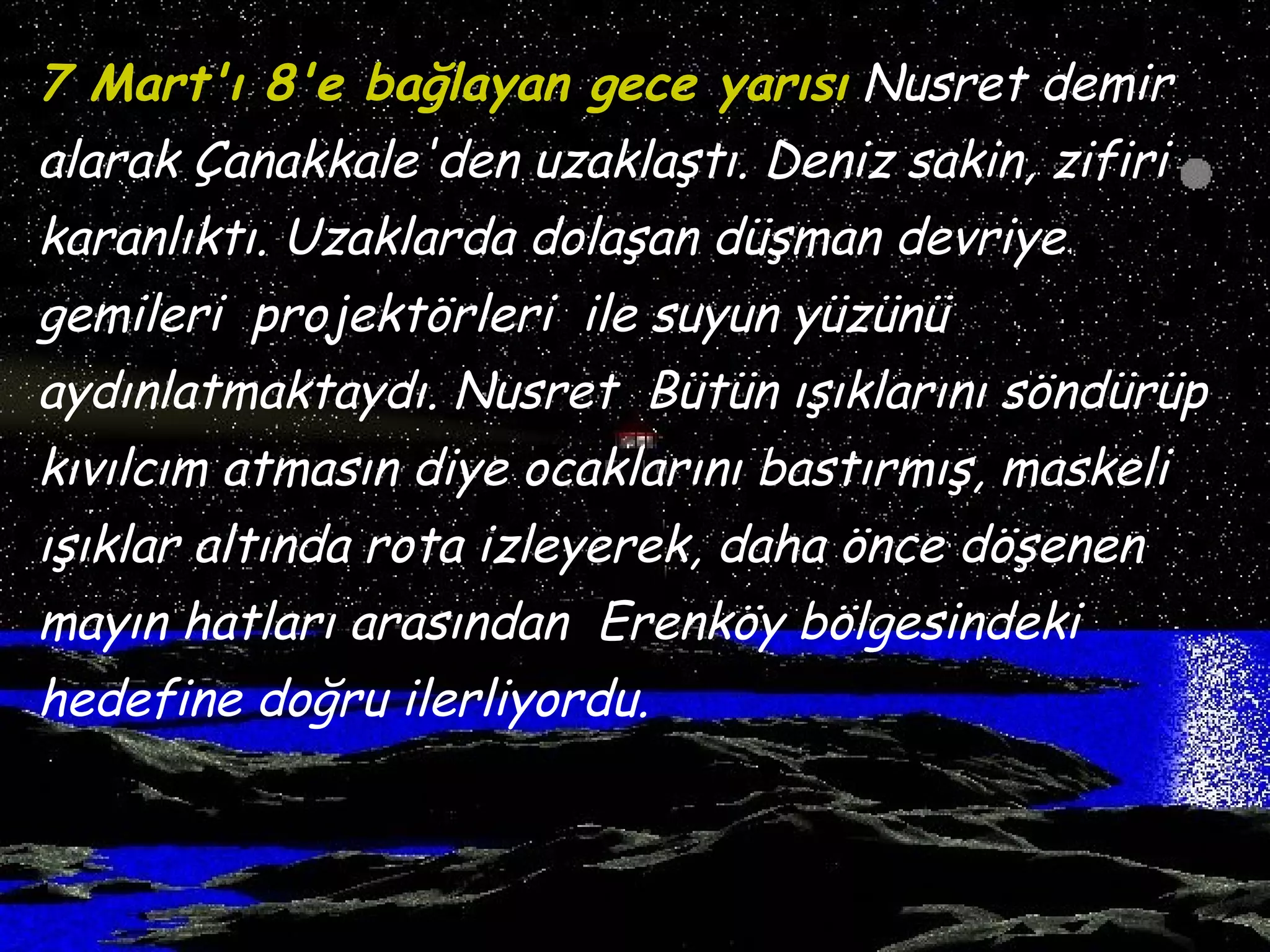 7 Mart'ı 8'e bağlayan gece yarısı Nusret demir
alarak Çanakkale'den uzaklaştı. Deniz sakin, zifiri
karanlıktı. Uzaklarda dolaşan düşman devriye
gemileri projektörleri ile suyun yüzünü
aydınlatmaktaydı. Nusret Bütün ışıklarını söndürüp
kıvılcım atmasın diye ocaklarını bastırmış, maskeli
ışıklar altında rota izleyerek, daha önce döşenen
mayın hatları arasından Erenköy bölgesindeki
hedefine doğru ilerliyordu.
 