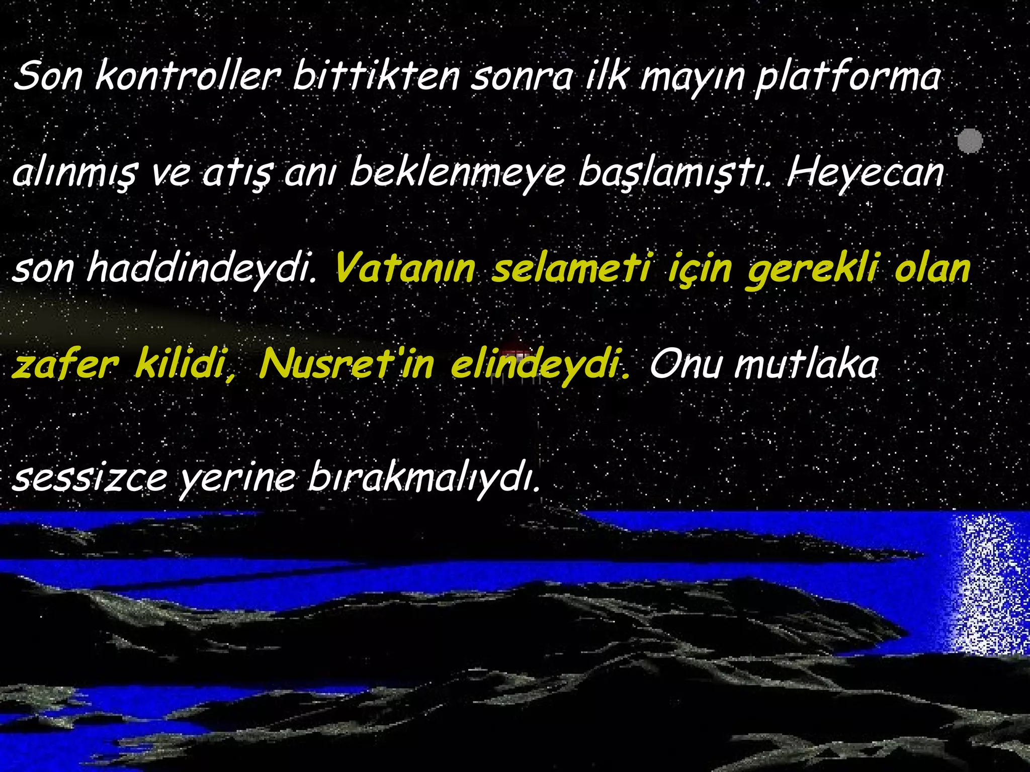 Son kontroller bittikten sonra ilk mayın platforma

alınmış ve atış anı beklenmeye başlamıştı. Heyecan

son haddindeydi. Vatanın selameti için gerekli olan

zafer kilidi, Nusret‘in elindeydi. Onu mutlaka

sessizce yerine bırakmalıydı.
 