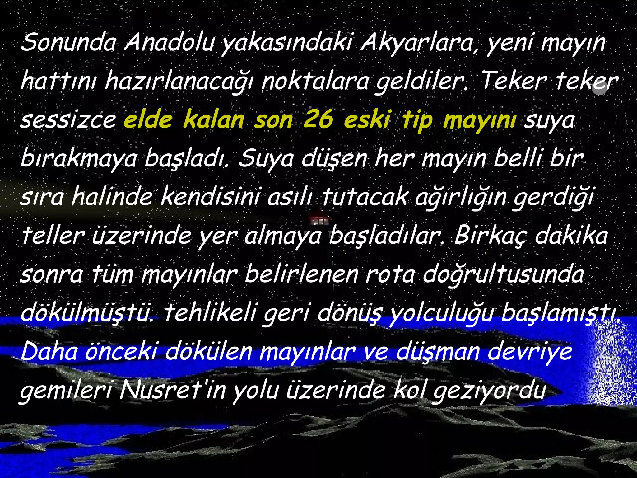 Sonunda Anadolu yakasındaki Akyarlara, yeni mayın
hattını hazırlanacağı noktalara geldiler. Teker teker
sessizce elde kalan son 26 eski tip mayını suya
bırakmaya başladı. Suya düşen her mayın belli bir
sıra halinde kendisini asılı tutacak ağırlığın gerdiği
teller üzerinde yer almaya başladılar. Birkaç dakika
sonra tüm mayınlar belirlenen rota doğrultusunda
dökülmüştü. tehlikeli geri dönüş yolculuğu başlamıştı.
Daha önceki dökülen mayınlar ve düşman devriye
gemileri Nusret‘in yolu üzerinde kol geziyordu
 