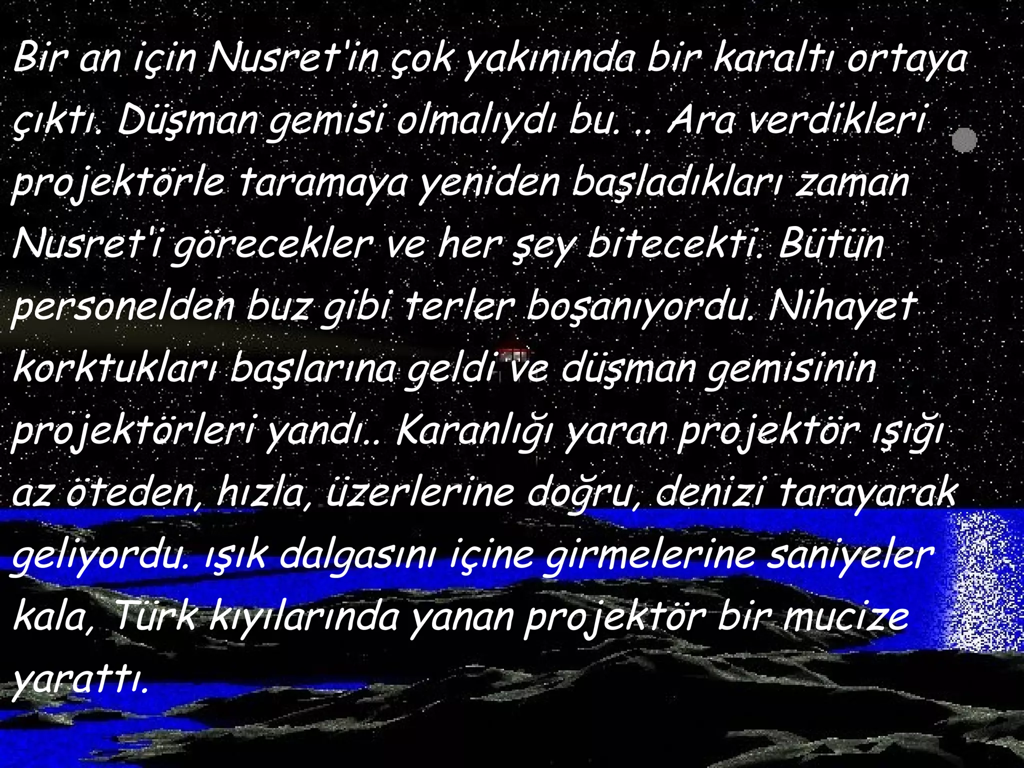 Bir an için Nusret‘in çok yakınında bir karaltı ortaya
çıktı. Düşman gemisi olmalıydı bu. .. Ara verdikleri
projektörle taramaya yeniden başladıkları zaman
Nusret‘i görecekler ve her şey bitecekti. Bütün
personelden buz gibi terler boşanıyordu. Nihayet
korktukları başlarına geldi ve düşman gemisinin
projektörleri yandı.. Karanlığı yaran projektör ışığı
az öteden, hızla, üzerlerine doğru, denizi tarayarak
geliyordu. ışık dalgasını içine girmelerine saniyeler
kala, Türk kıyılarında yanan projektör bir mucize
yarattı.
 