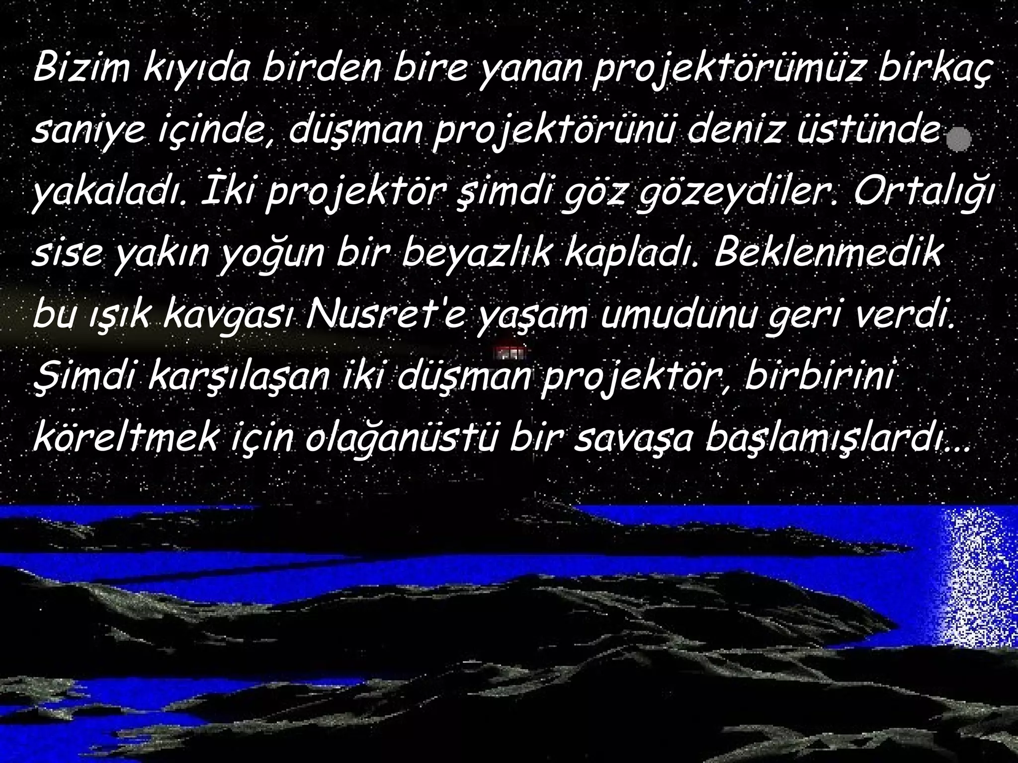 Bizim kıyıda birden bire yanan projektörümüz birkaç
saniye içinde, düşman projektörünü deniz üstünde
yakaladı. İki projektör şimdi göz gözeydiler. Ortalığı
sise yakın yoğun bir beyazlık kapladı. Beklenmedik
bu ışık kavgası Nusret‘e yaşam umudunu geri verdi.
Şimdi karşılaşan iki düşman projektör, birbirini
köreltmek için olağanüstü bir savaşa başlamışlardı...
 