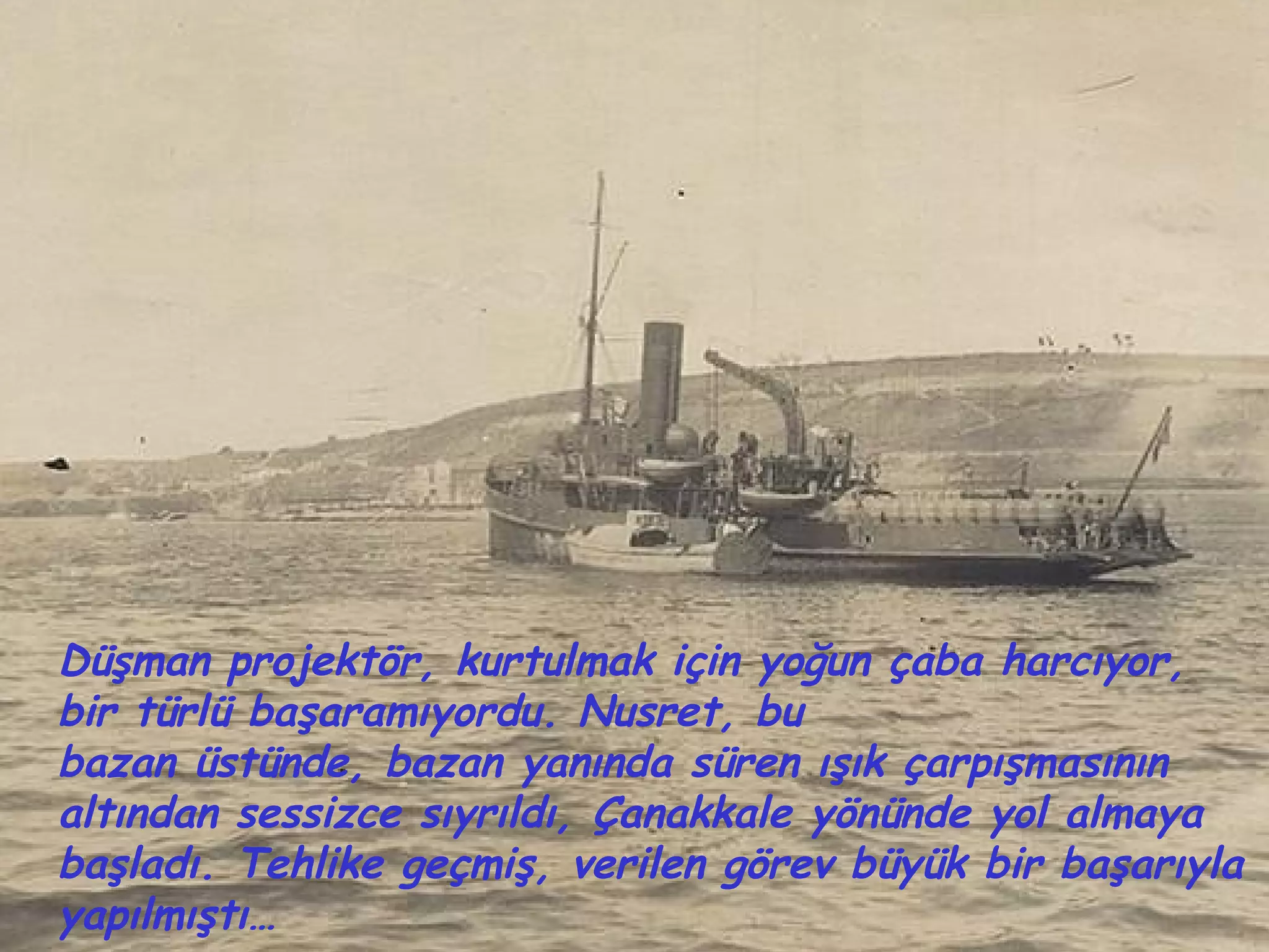 Düşman projektör, kurtulmak için yoğun çaba harcıyor,
bir türlü başaramıyordu. Nusret, bu
bazan üstünde, bazan yanında süren ışık çarpışmasının
altından sessizce sıyrıldı, Çanakkale yönünde yol almaya
başladı. Tehlike geçmiş, verilen görev büyük bir başarıyla
yapılmıştı…
 