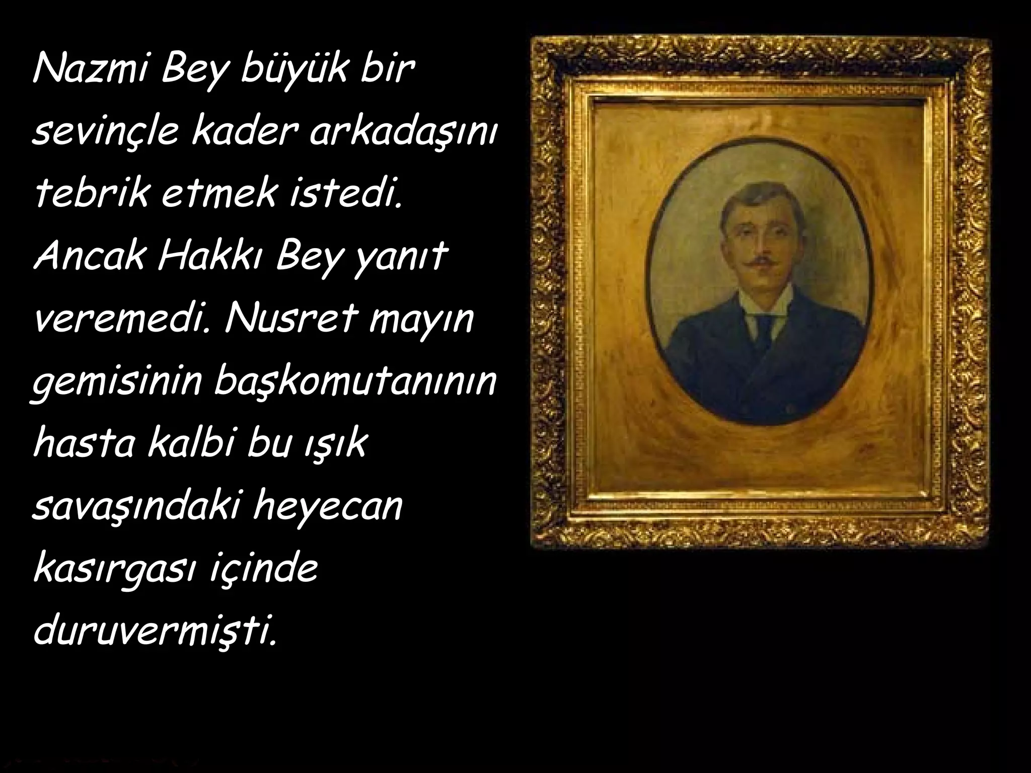 Nazmi Bey büyük bir
sevinçle kader arkadaşını
tebrik etmek istedi.
Ancak Hakkı Bey yanıt
veremedi. Nusret mayın
gemisinin başkomutanının
hasta kalbi bu ışık
savaşındaki heyecan
kasırgası içinde
duruvermişti.
 