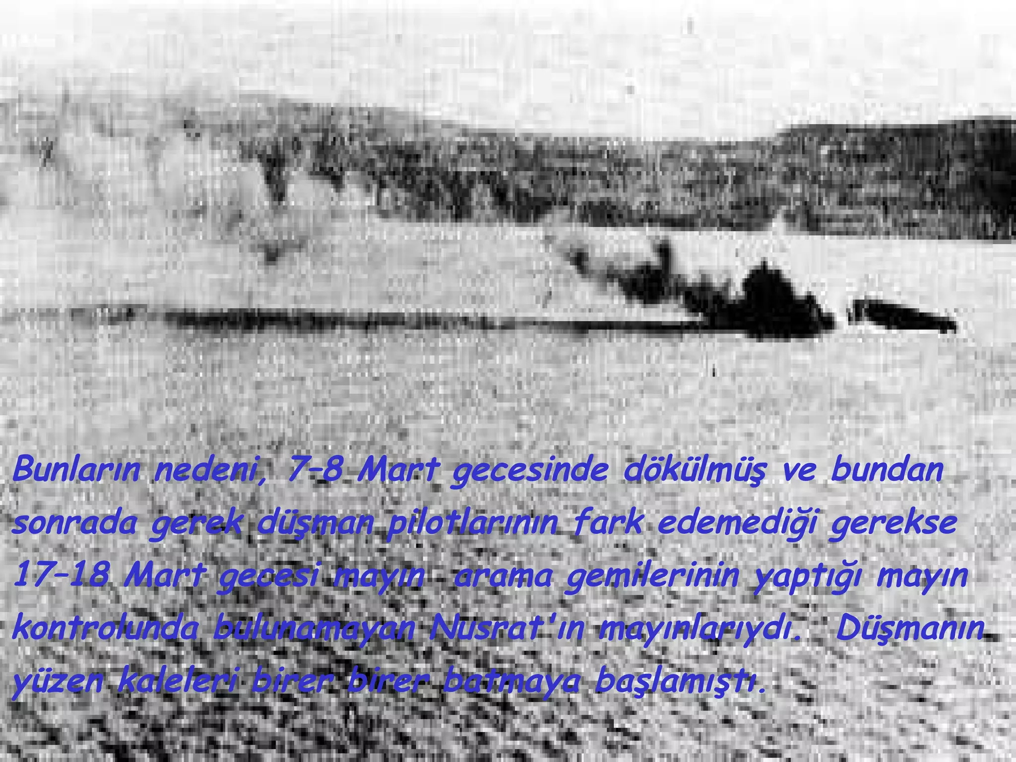 Bunların nedeni, 7–8 Mart gecesinde dökülmüş ve bundan
sonrada gerek düşman pilotlarının fark edemediği gerekse
17–18 Mart gecesi mayın arama gemilerinin yaptığı mayın
kontrolunda bulunamayan Nusrat'ın mayınlarıydı. Düşmanın
yüzen kaleleri birer birer batmaya başlamıştı.
 
