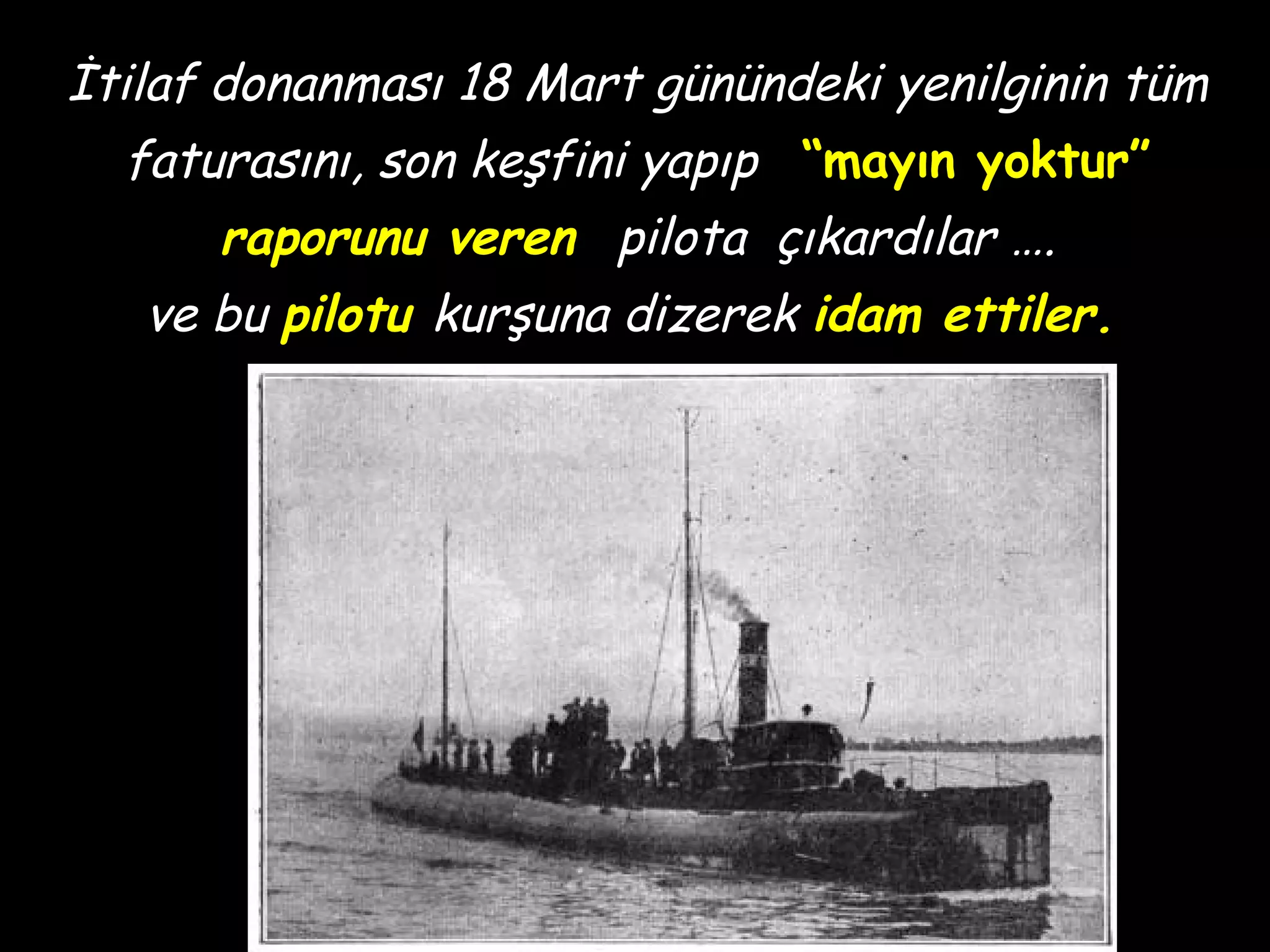 İtilaf donanması 18 Mart günündeki yenilginin tüm
  faturasını, son keşfini yapıp “mayın yoktur”
      raporunu veren pilota çıkardılar ….
   ve bu pilotu kurşuna dizerek idam ettiler.
 