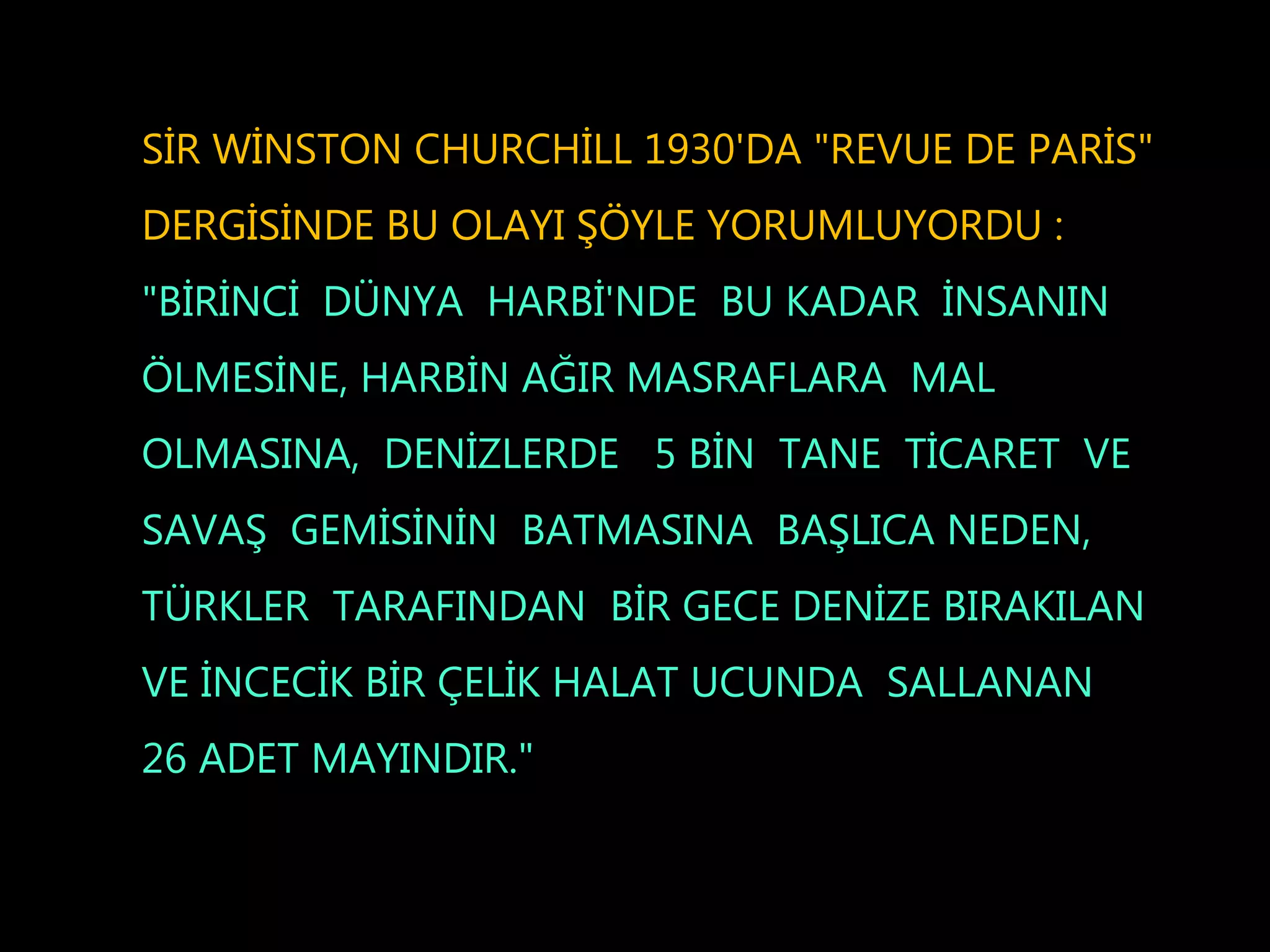 SİR WİNSTON CHURCHİLL 1930'DA "REVUE DE PARİS"
DERGİSİNDE BU OLAYI ŞÖYLE YORUMLUYORDU :
"BİRİNCİ DÜNYA HARBİ'NDE BU KADAR İNSANIN
ÖLMESİNE, HARBİN AĞIR MASRAFLARA MAL
OLMASINA, DENİZLERDE 5 BİN TANE TİCARET VE
SAVAŞ GEMİSİNİN BATMASINA BAŞLICA NEDEN,
TÜRKLER TARAFINDAN BİR GECE DENİZE BIRAKILAN
VE İNCECİK BİR ÇELİK HALAT UCUNDA SALLANAN
26 ADET MAYINDIR."
 