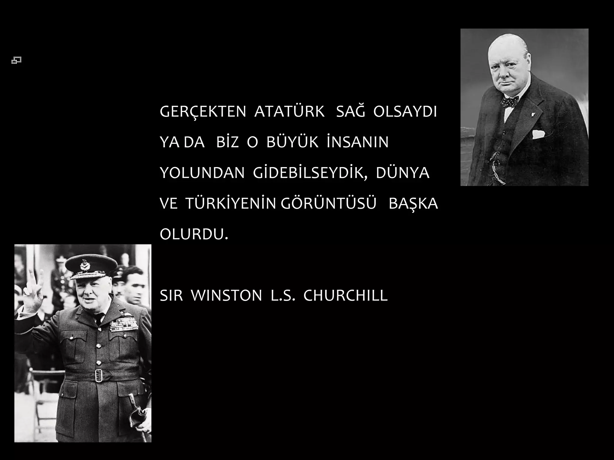 GERÇEKTEN ATATÜRK SAĞ OLSAYDI
YA DA BİZ O BÜYÜK İNSANIN
YOLUNDAN GİDEBİLSEYDİK, DÜNYA
VE TÜRKİYENİN GÖRÜNTÜSÜ BAŞKA
OLURDU.


SIR WINSTON L.S. CHURCHILL
 