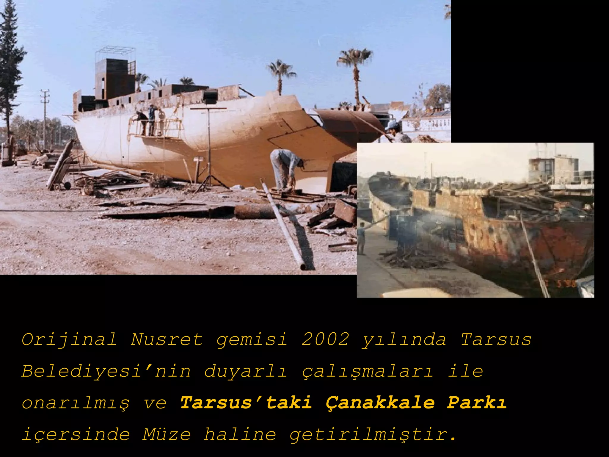 Orijinal Nusret gemisi 2002 yılında Tarsus
Belediyesi’nin duyarlı çalışmaları ile
onarılmış ve Tarsus’taki Çanakkale Parkı
içersinde Müze haline getirilmiştir.
 