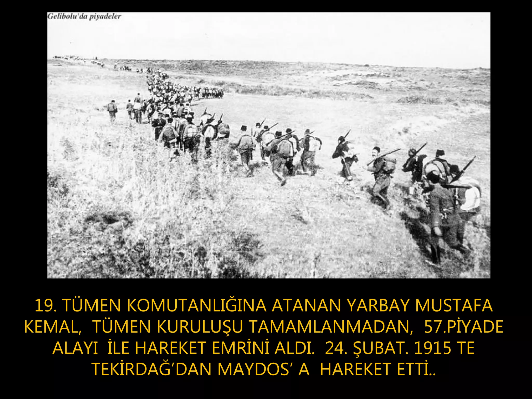 19. TÜMEN KOMUTANLIĞINA ATANAN YARBAY MUSTAFA
KEMAL, TÜMEN KURULUŞU TAMAMLANMADAN, 57.PİYADE
   ALAYI İLE HAREKET EMRİNİ ALDI. 24. ŞUBAT. 1915 TE
       TEKİRDAĞ’DAN MAYDOS’ A HAREKET ETTİ..
 