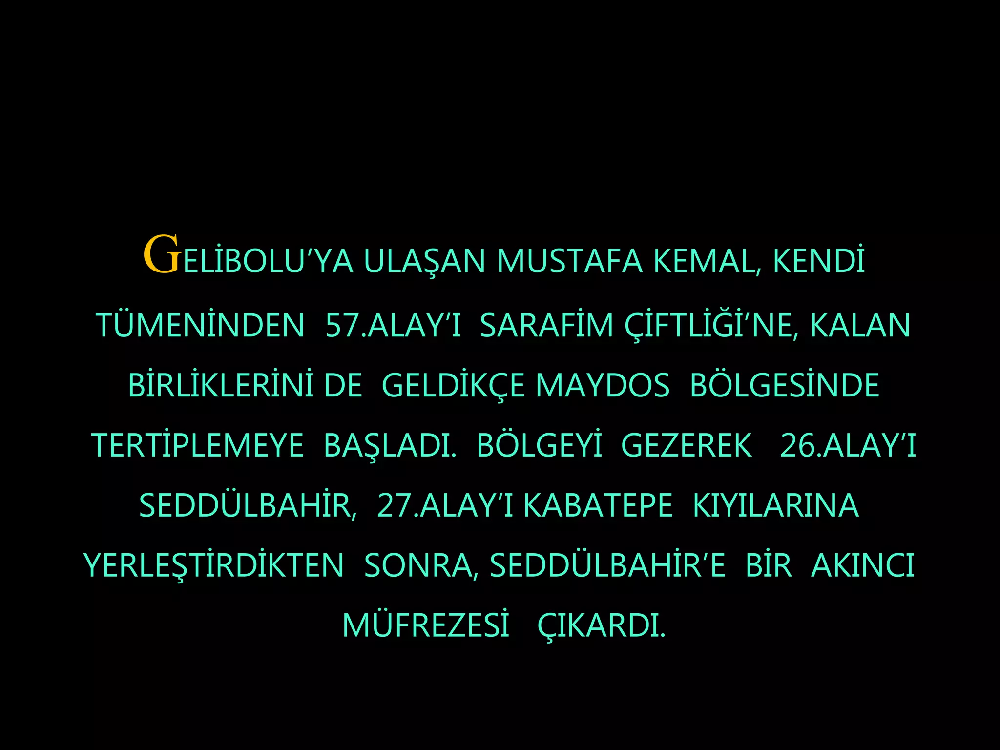 GELİBOLU’YA ULAŞAN MUSTAFA KEMAL, KENDİ
TÜMENİNDEN 57.ALAY’I SARAFİM ÇİFTLİĞİ’NE, KALAN
  BİRLİKLERİNİ DE GELDİKÇE MAYDOS BÖLGESİNDE
TERTİPLEMEYE BAŞLADI. BÖLGEYİ GEZEREK 26.ALAY’I
   SEDDÜLBAHİR, 27.ALAY’I KABATEPE KIYILARINA
YERLEŞTİRDİKTEN SONRA, SEDDÜLBAHİR’E BİR AKINCI
              MÜFREZESİ ÇIKARDI.
 