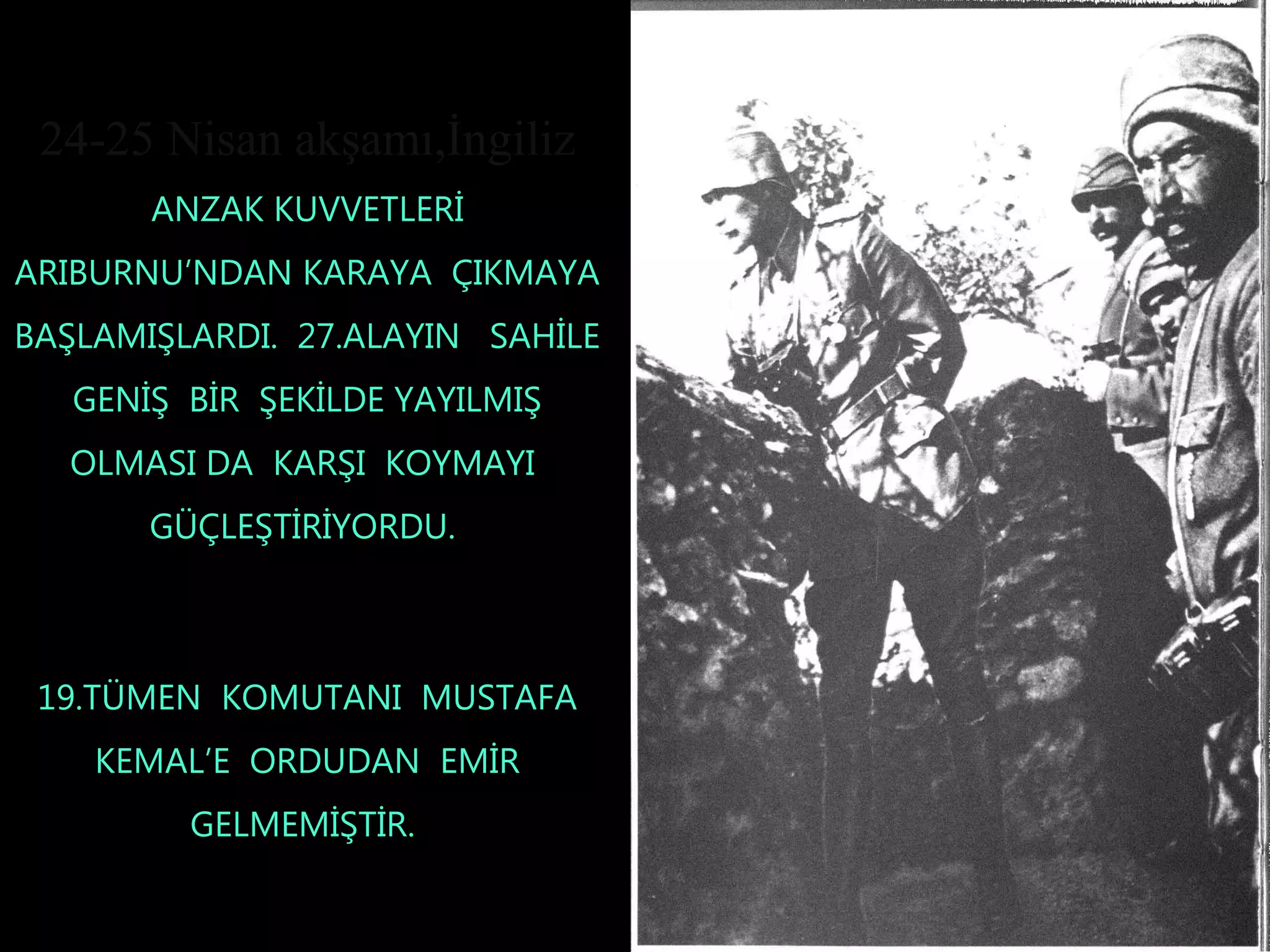 24-25 Nisan akşamı,İngiliz
       ANZAK KUVVETLERİ
ARIBURNU’NDAN KARAYA ÇIKMAYA
BAŞLAMIŞLARDI. 27.ALAYIN SAHİLE
   GENİŞ BİR ŞEKİLDE YAYILMIŞ
  OLMASI DA KARŞI KOYMAYI
       GÜÇLEŞTİRİYORDU.



 19.TÜMEN KOMUTANI MUSTAFA
    KEMAL’E ORDUDAN EMİR
         GELMEMİŞTİR.
 