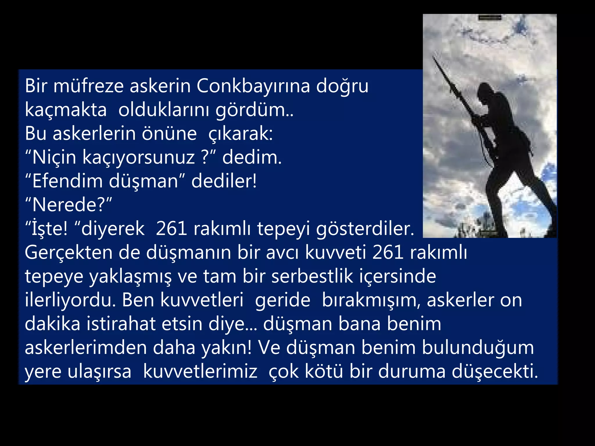 Bir müfreze askerin Conkbayırına doğru
kaçmakta olduklarını gördüm..
Bu askerlerin önüne çıkarak:
“Niçin kaçıyorsunuz ?” dedim.
“Efendim düşman” dediler!
“Nerede?”
“İşte! “diyerek 261 rakımlı tepeyi gösterdiler.
Gerçekten de düşmanın bir avcı kuvveti 261 rakımlı
tepeye yaklaşmış ve tam bir serbestlik içersinde
ilerliyordu. Ben kuvvetleri geride bırakmışım, askerler on
dakika istirahat etsin diye... düşman bana benim
askerlerimden daha yakın! Ve düşman benim bulunduğum
yere ulaşırsa kuvvetlerimiz çok kötü bir duruma düşecekti.
 