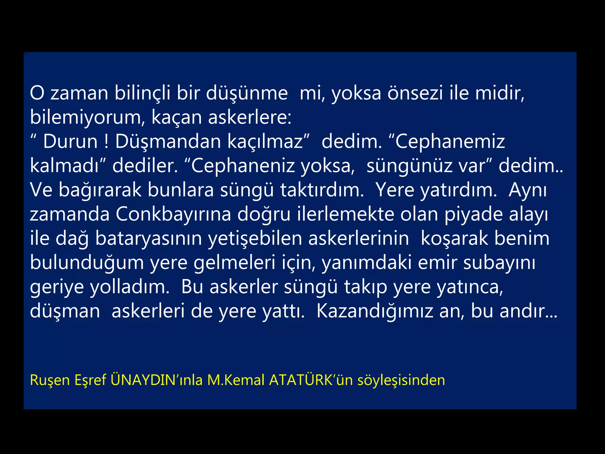 O zaman bilinçli bir düşünme mi, yoksa önsezi ile midir,
bilemiyorum, kaçan askerlere:
“ Durun ! Düşmandan kaçılmaz” dedim. “Cephanemiz
kalmadı” dediler. “Cephaneniz yoksa, süngünüz var” dedim..
Ve bağırarak bunlara süngü taktırdım. Yere yatırdım. Aynı
zamanda Conkbayırına doğru ilerlemekte olan piyade alayı
ile dağ bataryasının yetişebilen askerlerinin koşarak benim
bulunduğum yere gelmeleri için, yanımdaki emir subayını
geriye yolladım. Bu askerler süngü takıp yere yatınca,
düşman askerleri de yere yattı. Kazandığımız an, bu andır...


Ruşen Eşref ÜNAYDIN’ınla M.Kemal ATATÜRK’ün söyleşisinden
 